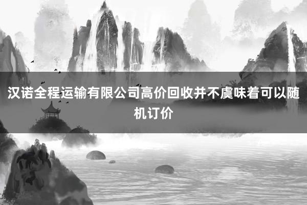汉诺全程运输有限公司高价回收并不虞味着可以随机订价